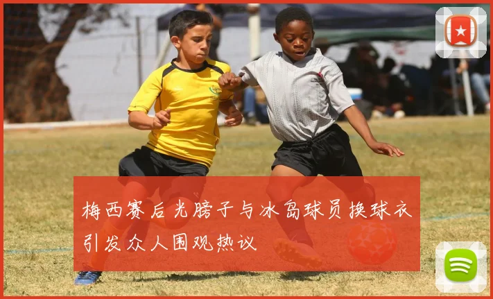 梅西赛后光膀子与冰岛球员换球衣引发众人围观热议