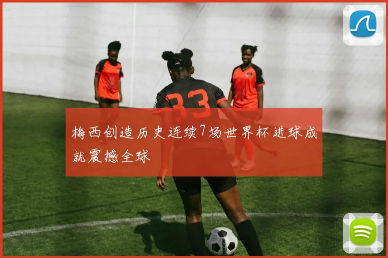 梅西创造历史连续7场世界杯进球成就震撼全球