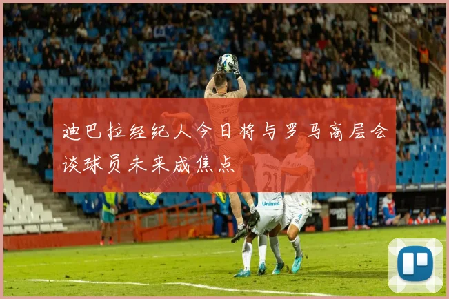 迪巴拉经纪人今日将与罗马高层会谈球员未来成焦点