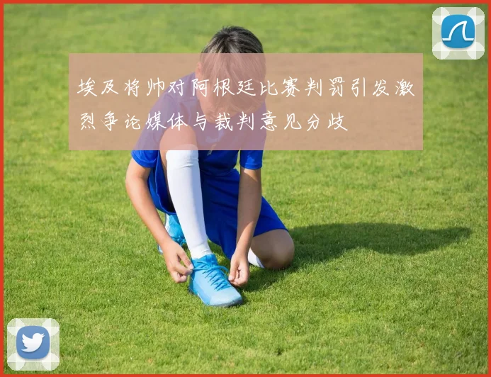 埃及将帅对阿根廷比赛判罚引发激烈争论媒体与裁判意见分歧