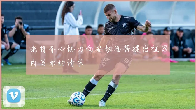 老将齐心协力向安切洛蒂提出征召内马尔的请求