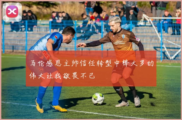 马伦感恩主帅信任转型中锋大罗的伟大让我敬畏不已