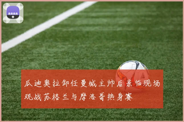 瓜迪奥拉卸任曼城主帅后亲临现场观战苏格兰与摩洛哥热身赛