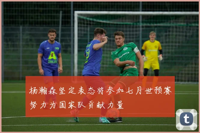 杨瀚森坚定表态将参加七月世预赛努力为国家队贡献力量