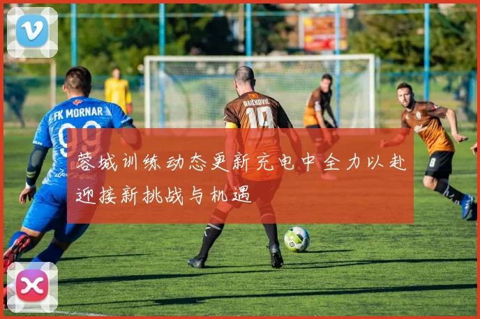蓉城训练动态更新充电中全力以赴迎接新挑战与机遇