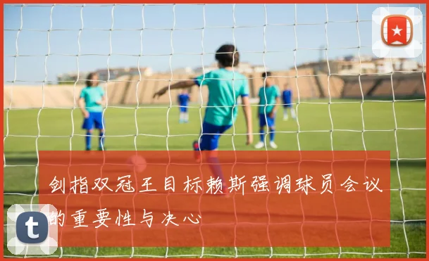 剑指双冠王目标赖斯强调球员会议的重要性与决心