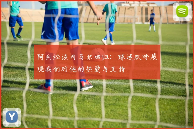 阿利松谈内马尔回归：球迷欢呼展现我们对他的热爱与支持
