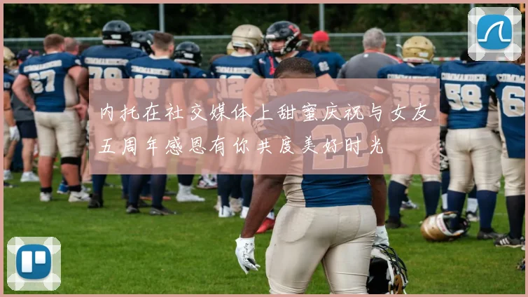 内托在社交媒体上甜蜜庆祝与女友五周年感恩有你共度美好时光