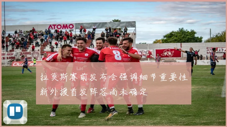 拉莫斯赛前发布会强调细节重要性新外援首发阵容尚未确定