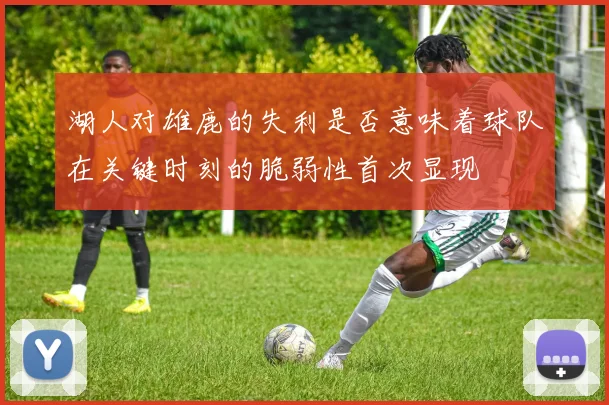 湖人对雄鹿的失利是否意味着球队在关键时刻的脆弱性首次显现