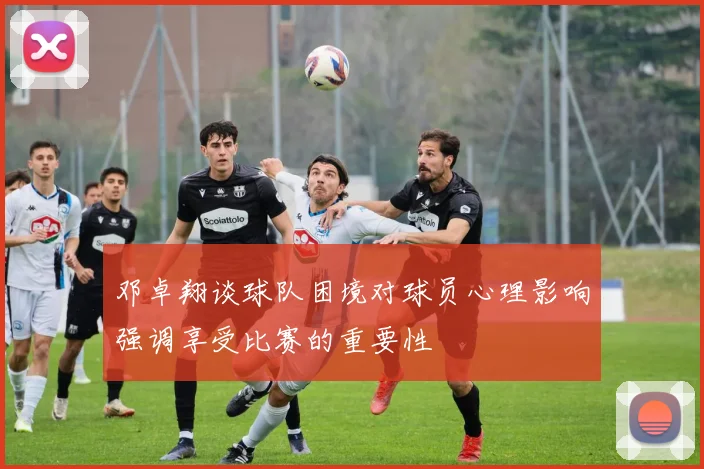 邓卓翔谈球队困境对球员心理影响强调享受比赛的重要性
