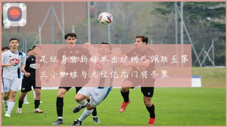 足坛身价新榜单出炉姆巴佩跌至第三小蜘蛛与九位亿元门将齐聚