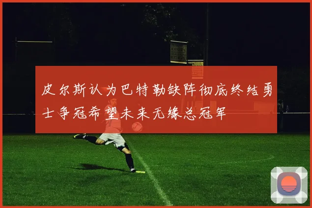 皮尔斯认为巴特勒缺阵彻底终结勇士争冠希望未来无缘总冠军