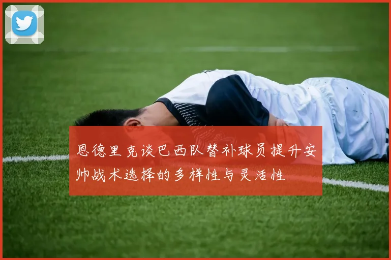 恩德里克谈巴西队替补球员提升安帅战术选择的多样性与灵活性