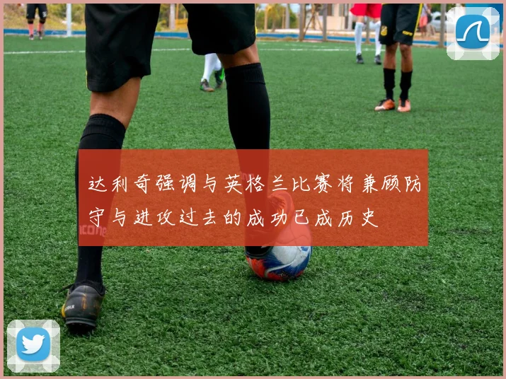 达利奇强调与英格兰比赛将兼顾防守与进攻过去的成功已成历史