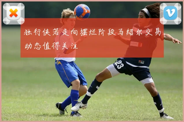 独行侠若走向摆烂阶段马绍尔交易动态值得关注