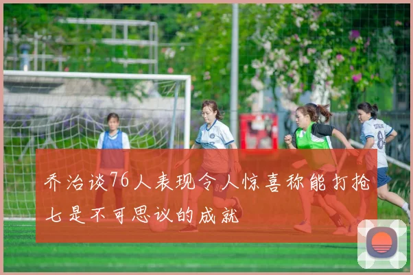 乔治谈76人表现令人惊喜称能打抢七是不可思议的成就